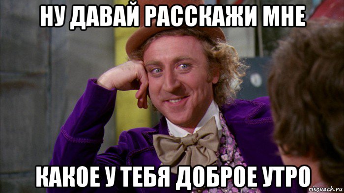 ну давай расскажи мне какое у тебя доброе утро, Мем Ну давай расскажи (Вилли Вонка)