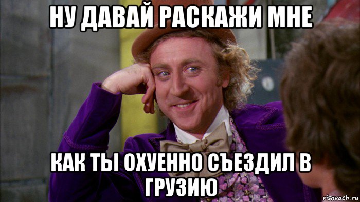 ну давай раскажи мне как ты охуенно съездил в грузию, Мем Ну давай расскажи (Вилли Вонка)