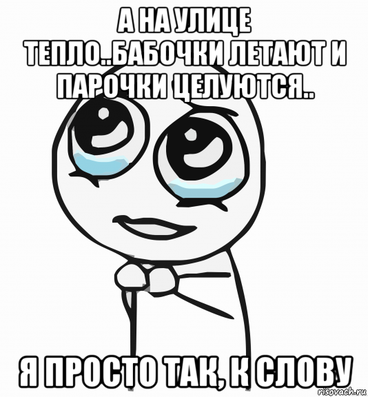 а на улице тепло..бабочки летают и парочки целуются.. я просто так, к слову, Мем  ну пожалуйста (please)