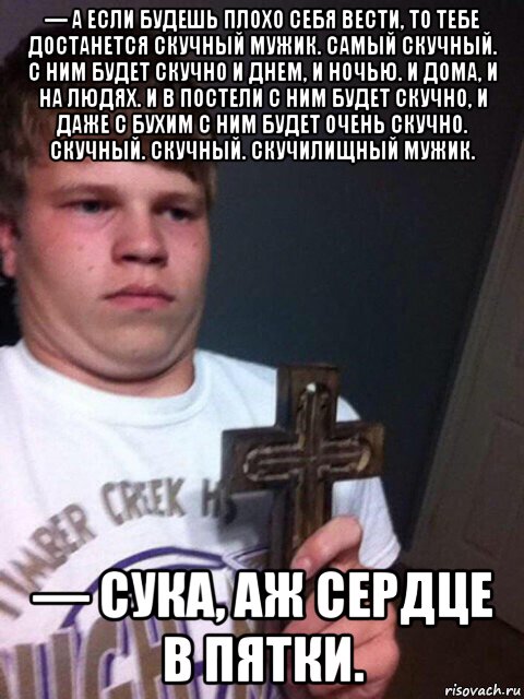 — а если будешь плохо себя вести, то тебе достанется скучный мужик. самый скучный. с ним будет скучно и днем, и ночью. и дома, и на людях. и в постели с ним будет скучно, и даже с бухим с ним будет очень скучно. скучный. скучный. скучилищный мужик. — сука, аж сердце в пятки., Мем    Пацан с крестом