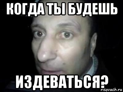 когда ты будешь издеваться?