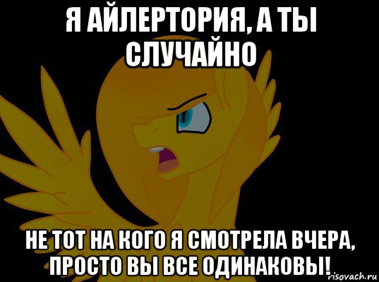 я айлертория, а ты случайно не тот на кого я смотрела вчера, просто вы все одинаковы!