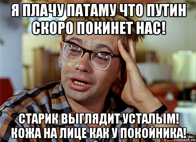 я плачу патаму что путин скоро покинет нас! старик выглядит усталым! кожа на лице как у покойника!