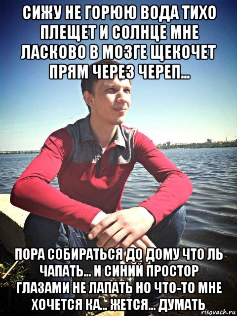 сижу не горюю вода тихо плещет и солнце мне ласково в мозге щекочет прям через череп... пора собираться до дому что ль чапать... и синий простор глазами не лапать но что-то мне хочется ка... жется... думать