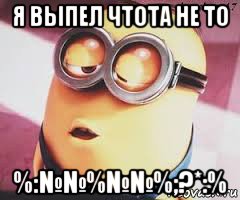 я выпел чтота не то %:№№%№№%;?*:%, Мем   Какой миньон