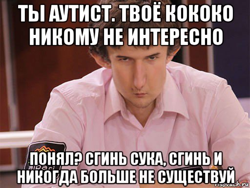 ты аутист. твоё кококо никому не интересно понял? сгинь сука, сгинь и никогда больше не существуй, Мем Сергей Курякин