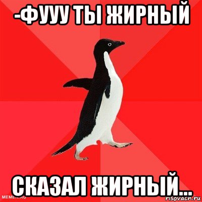 -фууу ты жирный сказал жирный...