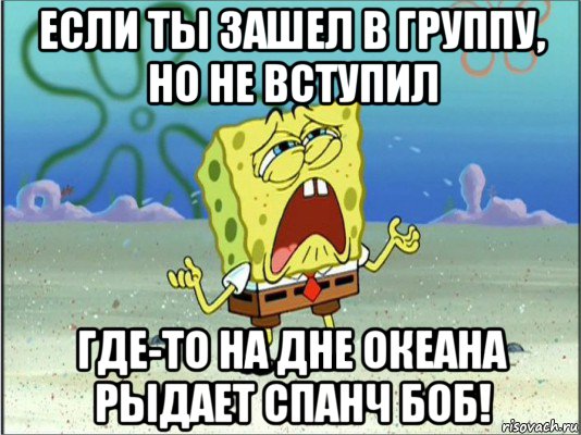 если ты зашел в группу, но не вступил где-то на дне океана рыдает спанч боб!, Мем Спанч Боб плачет