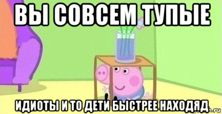 вы совсем тупые идиоты и то дети быстрее находяд, Мем  Свинка пеппа под столом