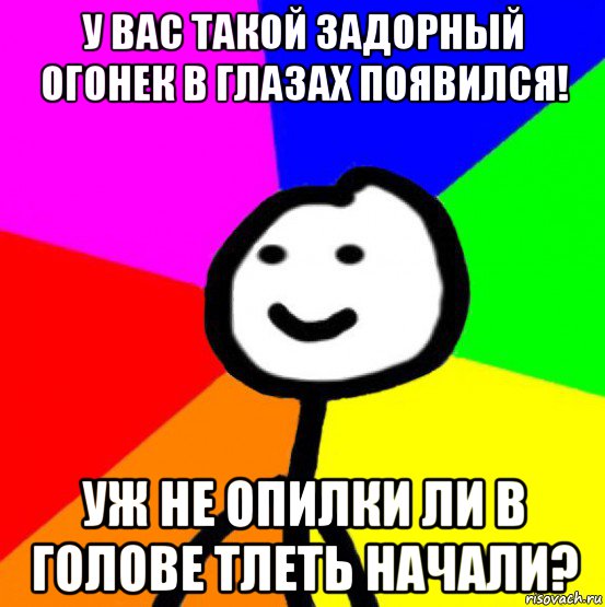 у вас такой задорный огонек в глазах появился! уж не опилки ли в голове тлеть начали?, Мем теребок