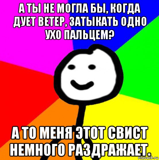 а ты не могла бы, когда дует ветер, затыкать одно ухо пальцем? а то меня этот свист немного раздражает., Мем теребок