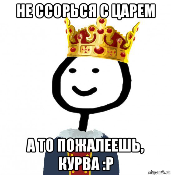 не ссорься с царем а то пожалеешь, курва :p