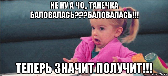 не ну а чо,, танечка баловалась???баловалась!!! теперь значит получит!!!, Мем  Ты говоришь (девочка возмущается)