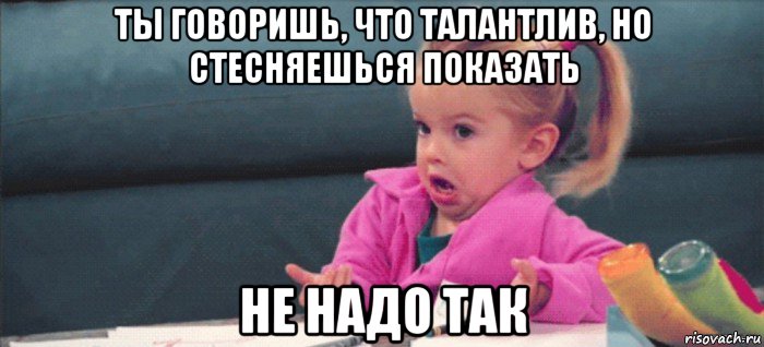 ты говоришь, что талантлив, но стесняешься показать не надо так, Мем  Ты говоришь (девочка возмущается)