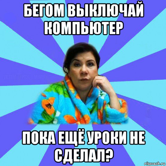 бегом выключай компьютер пока ещё уроки не сделал?, Мем типичная мама