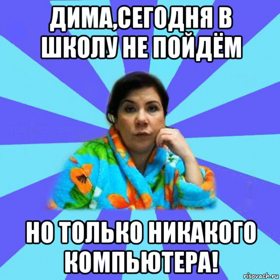 дима,сегодня в школу не пойдём но только никакого компьютера!, Мем типичная мама