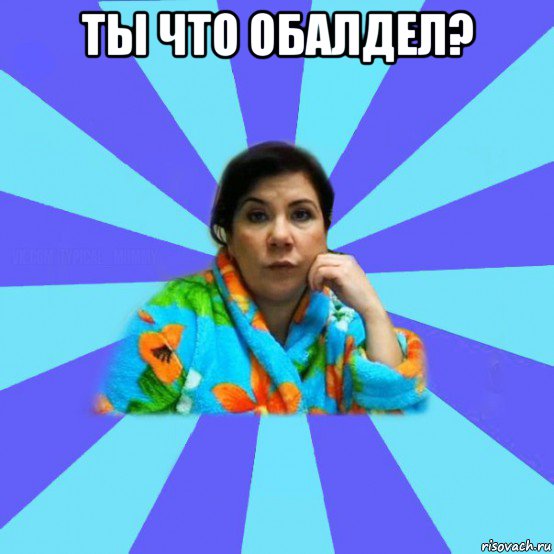 ты что обалдел? 