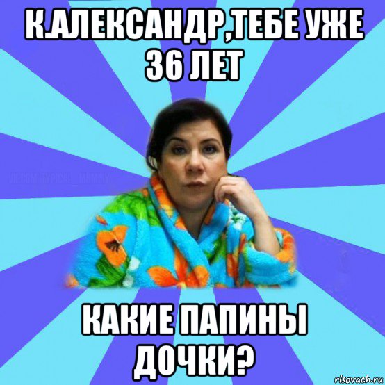 к.александр,тебе уже 36 лет какие папины дочки?, Мем типичная мама