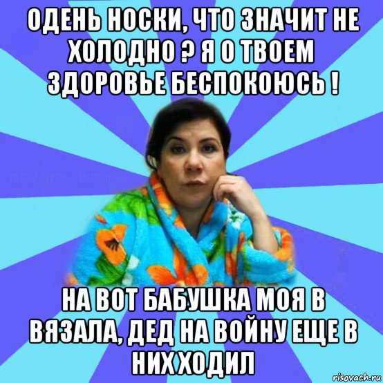 одень носки, что значит не холодно ? я о твоем здоровье беспокоюсь ! на вот бабушка моя в вязала, дед на войну еще в них ходил, Мем типичная мама