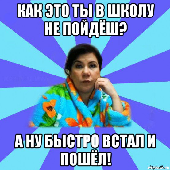 как это ты в школу не пойдёш? а ну быстро встал и пошёл!, Мем типичная мама