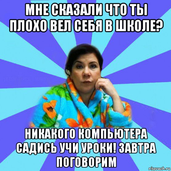 мне сказали что ты плохо вел себя в школе? никакого компьютера садись учи уроки! завтра поговорим, Мем типичная мама