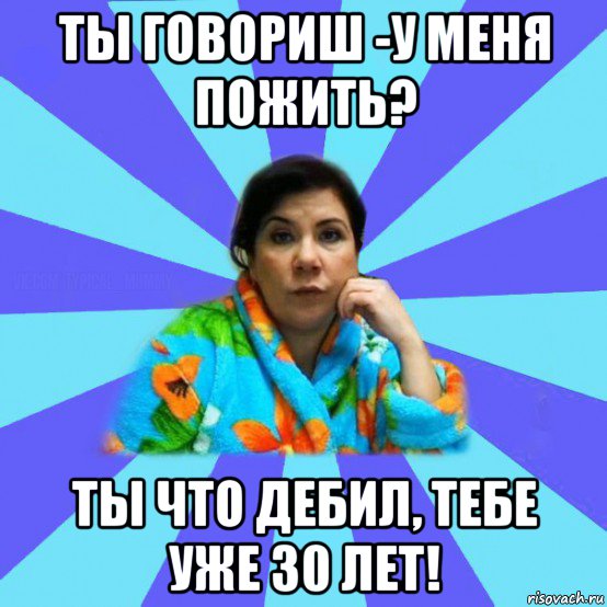 ты говориш -у меня пожить? ты что дебил, тебе уже 30 лет!, Мем типичная мама