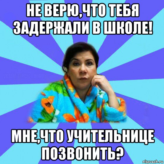 не верю,что тебя задержали в школе! мне,что учительнице позвонить?, Мем типичная мама