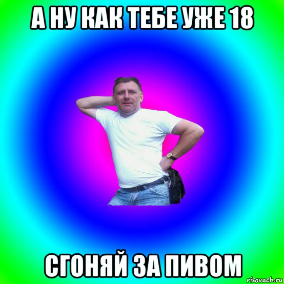 а ну как тебе уже 18 сгоняй за пивом, Мем Типичный Батя