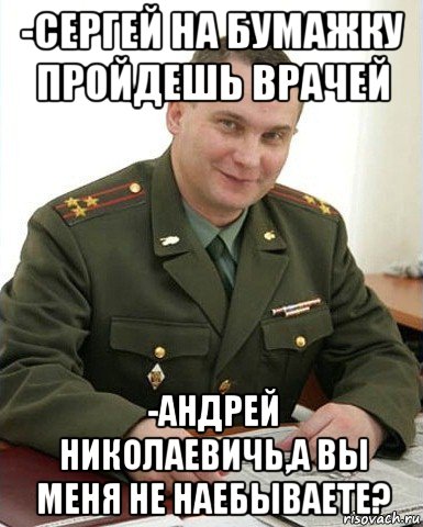 -сергей на бумажку пройдешь врачей -андрей николаевичь,а вы меня не наебываете?, Мем Военком (полковник)