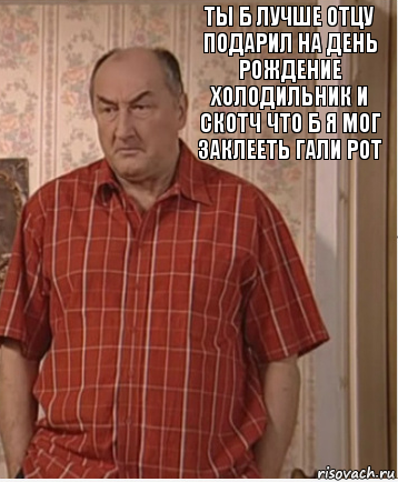 ты б лучше отцу подарил на день рождение холодильник и скотч что б я мог заклееть гали рот