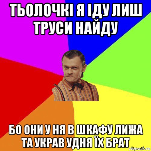 тьолочкі я іду лиш труси найду бо они у ня в шкафу лижа та украв удня їх брат