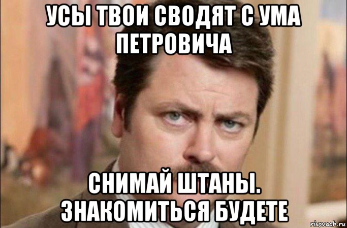 усы твои сводят с ума петровича снимай штаны. знакомиться будете