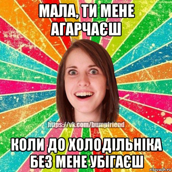 мала, ти мене агарчаєш коли до холодільніка без мене убігаєш, Мем Йобнута Подруга ЙоП