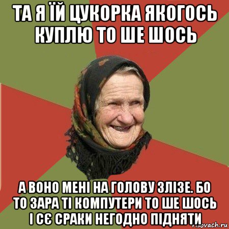 та я їй цукорка якогось куплю то ше шось а воно мені на голову злізе. бо то зара ті компутери то ше шось і сє сраки негодно підняти, Мем  Бабушка