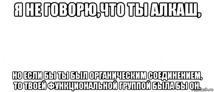 я не говорю,что ты алкаш, но если бы ты был органическим соединением, то твоей функциональной группой была бы oh.