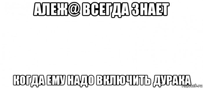 алеж@ всегда знает когда ему надо включить дурака