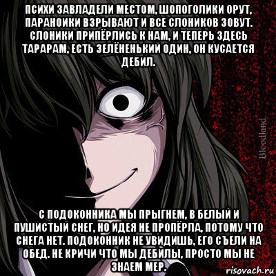 психи завладели местом, шопоголики орут, параноики взрывают и все слоников зовут. слоники припёрлись к нам, и теперь здесь тарарам, есть зелёненький один, он кусается дебил. с подоконника мы прыгнем, в белый и пушистый снег, но идея не пропёрла, потому что снега нет. подоконник не увидишь, его съели на обед. не кричи что мы дебилы, просто мы не знаем мер.