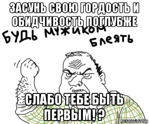 засунь свою гордость и обидчивость поглубже слабо тебе быть первым! ?, Мем блять