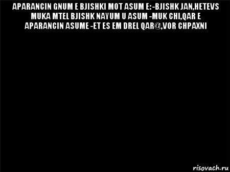 aparancin gnum e bjishki mot asum e: -bjishk jan,hetevs muka mtel bjishk nayum u asum -muk chi,qar e aparancin asume -et es em drel qar@,vor chpaxni , Мем Черный фон