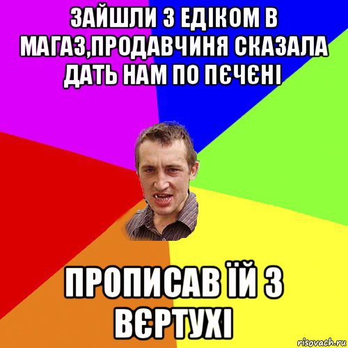 зайшли з едіком в магаз,продавчиня сказала дать нам по пєчєні прописав їй з вєртухі