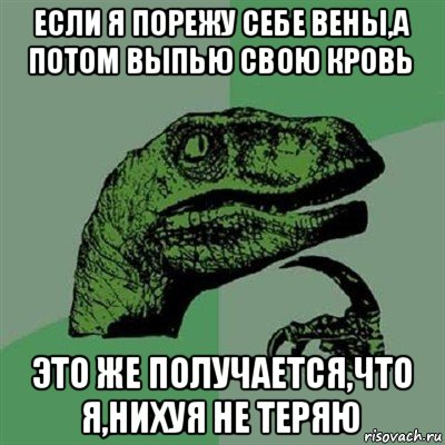 если я порежу себе вены,а потом выпью свою кровь это же получается,что я,нихуя не теряю, Мем Филосораптор