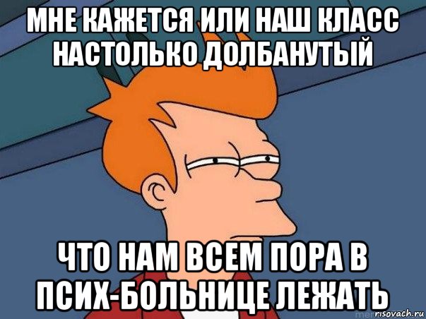 мне кажется или наш класс настолько долбанутый что нам всем пора в псих-больнице лежать, Мем  Фрай (мне кажется или)