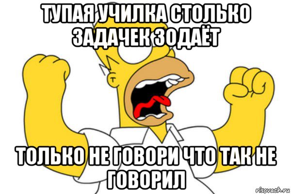 тупая училка столько задачек зодаёт только не говори что так не говорил