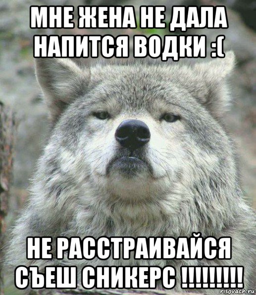 мне жена не дала напится водки :( не расстраивайся съеш сникерс !!!!!!!!!