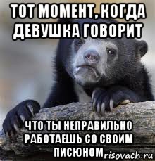 тот момент, когда девушка говорит что ты неправильно работаешь со своим писюном