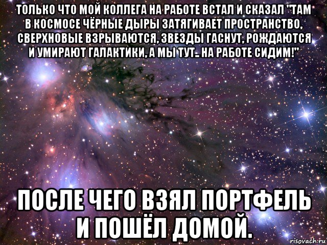 только что мой коллега на работе встал и сказал "там в космосе чёрные дыры затягивает пространство, сверхновые взрываются, звезды гаснут, рождаются и умирают галактики, а мы тут.. на работе сидим!" после чего взял портфель и пошёл домой., Мем Космос