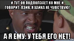 и тут он подползает ко мне и говорит: пэйн, я хайка не чувствую! а я ему: у тебя его нет!