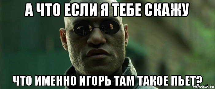 а что если я тебе скажу что именно игорь там такое пьет?