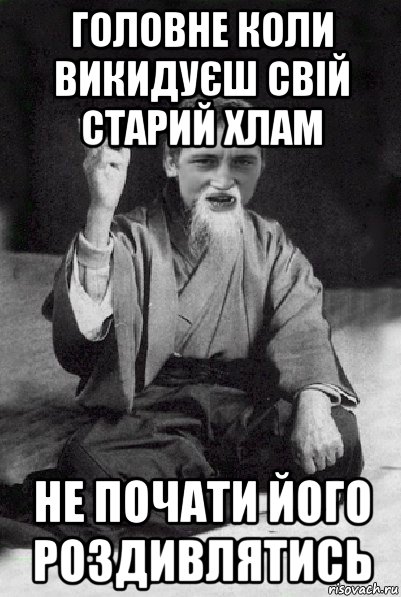 головне коли викидуєш свій старий хлам не почати його роздивлятись, Мем Мудрий паца