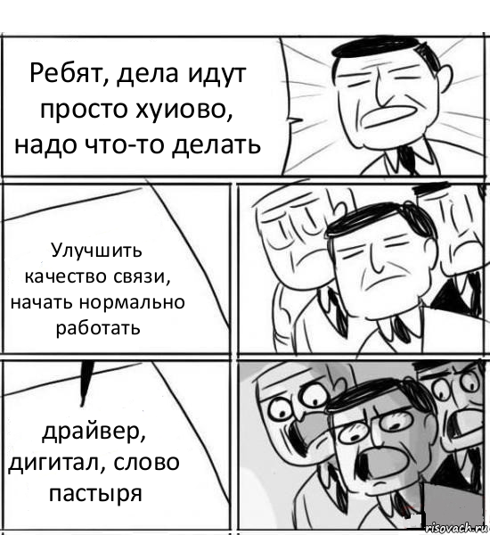 Ребят, дела идут просто хуиово, надо что-то делать Улучшить качество связи, начать нормально работать драйвер, дигитал, слово пастыря, Комикс нам нужна новая идея